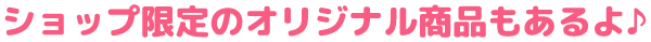 ショップ限定のオリジナル商品もあるよ♪