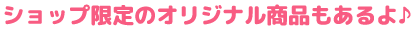 ショップ限定のオリジナル商品もあるよ♪
