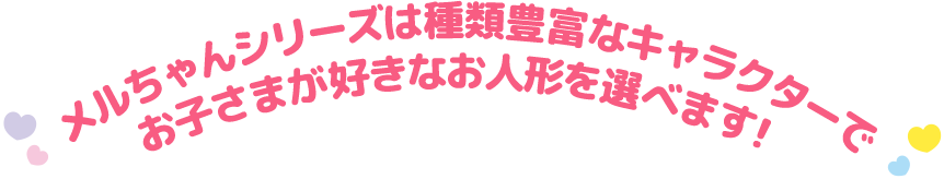 メルちゃんシリーズは種類豊富なキャラクターでお子様が好きなお人形を選べます！