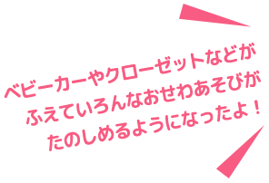 ベピーカーやクローゼットなどがふえていろんなおせわ遊びがたのしめるようになったよ!