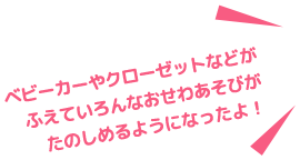 ベピーカーやクローゼットなどがふえていろんなおせわ遊びがたのしめるようになったよ!