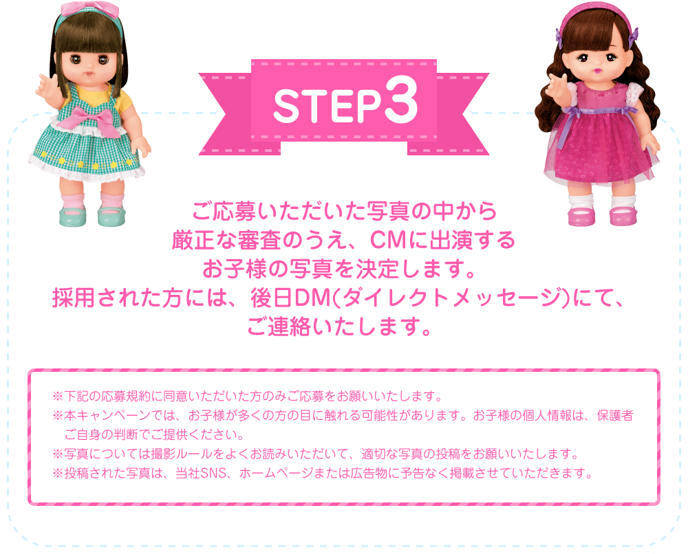 STEP3 ご応募いただいた写真の中から厳正な審査のうえ、CMに出演するお子様の写真を決定します。採用された方には、後日DM（ダイレクトメッセージ）にて、ご連絡いたします。 ※下記の応募規約に同意いただいた方のみご応募をお願いいたします。※本キャンペーンでは、お子様が多くの方の目に触れる可能性があります。お子様の個人情報は、保護者ご自身の判断でご提供ください。※写真については撮影ルールをよくお読みいただいて、適切な写真の投稿をお願いいたします。※投稿された写真は、当社SNS、ホームページまたは広告物に予告なく掲載させていただきます。