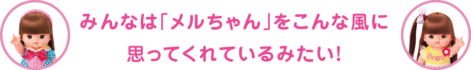 みんなは「メルちゃん」をこんな風に思ってくれているみたい！