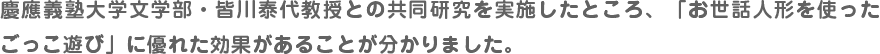 慶應義塾大学文学部・皆川泰代教授との共同研究を実施したところ、「お世話人形を使ったごっこ遊び」に優れた効果があることが分かりました。