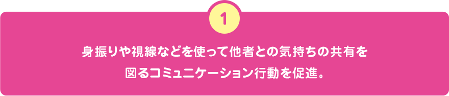 身振りや視線などを使って他者との気持ちの共有を図るコミュニケーション行動を促進。