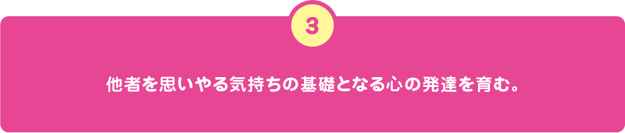 他者を思いやる気持ちの基礎となる心の発達を育む。