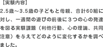 【実験内容】2.5歳～3.5歳の子どもと母親、合計60組に対し、一週間の遊びの前後に３つの心の発達を図る実験課題（利他行動、心の理論、共同注意）を与えてどのように変化するかを調べました。