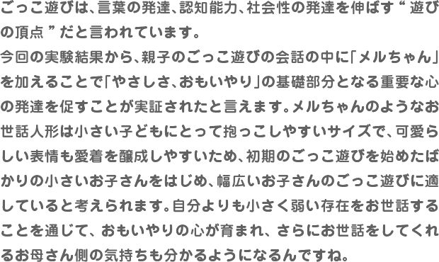 ごっこ遊びは、言葉の発達、認知能力、社会性の発達を伸ばす“遊びの頂点”だと言われています。今回の実験結果から、親子のごっこ遊びの会話の中に「メルちゃん」を加えることで「やさしさ、おもいやり」の基礎部分となる重要な心の発達を促すことが実証されたと言えます。メルちゃんのようなお世話人形は小さい子どもにとって抱っこしやすいサイズで、可愛らしい表情も愛着を醸成しやすいため、初期のごっこ遊びを始めたばかりの小さいお子さんをはじめ、幅広いお子さんのごっこ遊びに適していると考えられます。自分よりも小さく弱い存在をお世話することを通じて、おもいやりの心が育まれ、さらにお世話をしてくれるお母さん側の気持ちも分かるようになるんですね。