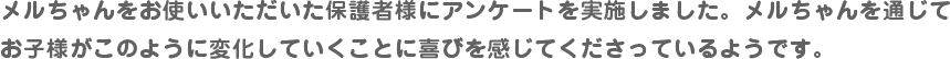 メルちゃんをお使いいただいた保護者様にアンケートを実施しました。メルちゃんを通じてお子様がこのように変化していくことに喜びを感じてくださっているようです。