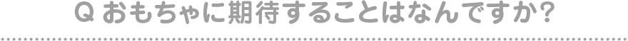 Qおもちゃに期待することはなんですか？