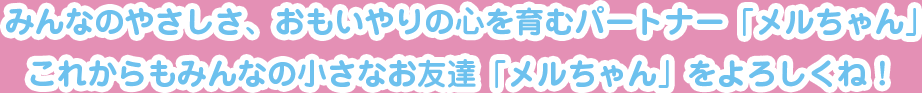 みんなのやさしさ、おもいやりの心を育むパートナー「メルちゃん」これからもみんなの小さなお友達「メルちゃん」をよろしくね！