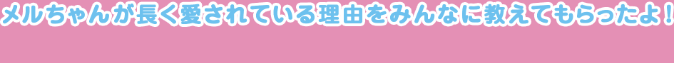 今年、発売26年目を迎えたメルちゃん。メルちゃんが長く愛されている理由をみんなに教えてもらったよ！